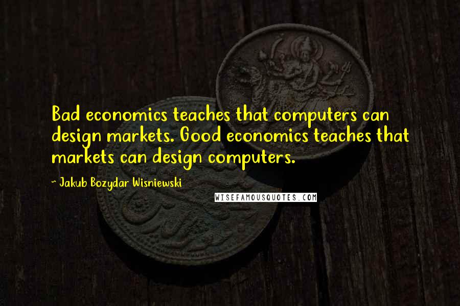 Jakub Bozydar Wisniewski Quotes: Bad economics teaches that computers can design markets. Good economics teaches that markets can design computers.