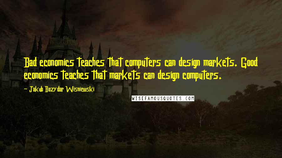 Jakub Bozydar Wisniewski Quotes: Bad economics teaches that computers can design markets. Good economics teaches that markets can design computers.