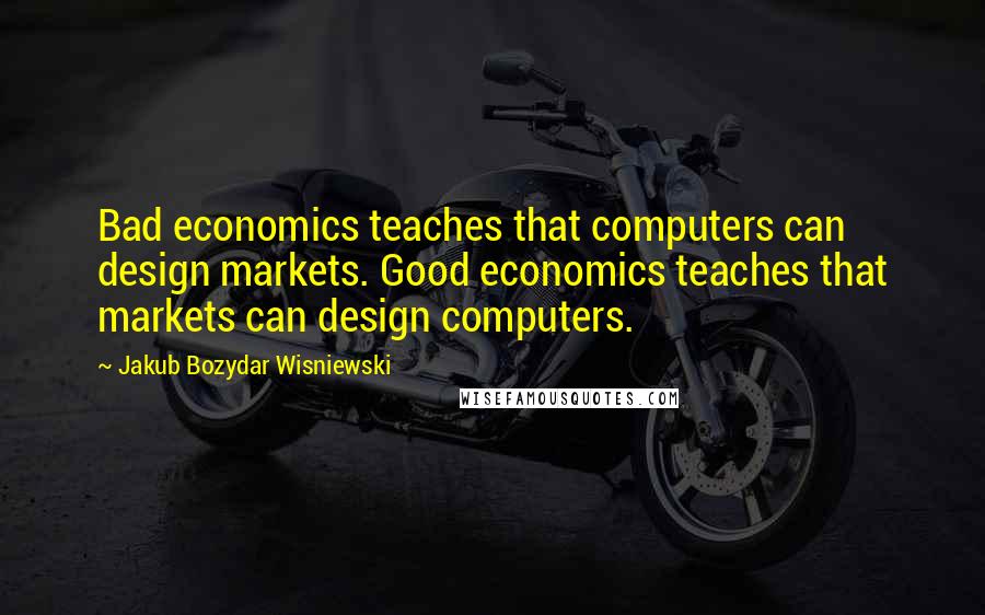 Jakub Bozydar Wisniewski Quotes: Bad economics teaches that computers can design markets. Good economics teaches that markets can design computers.