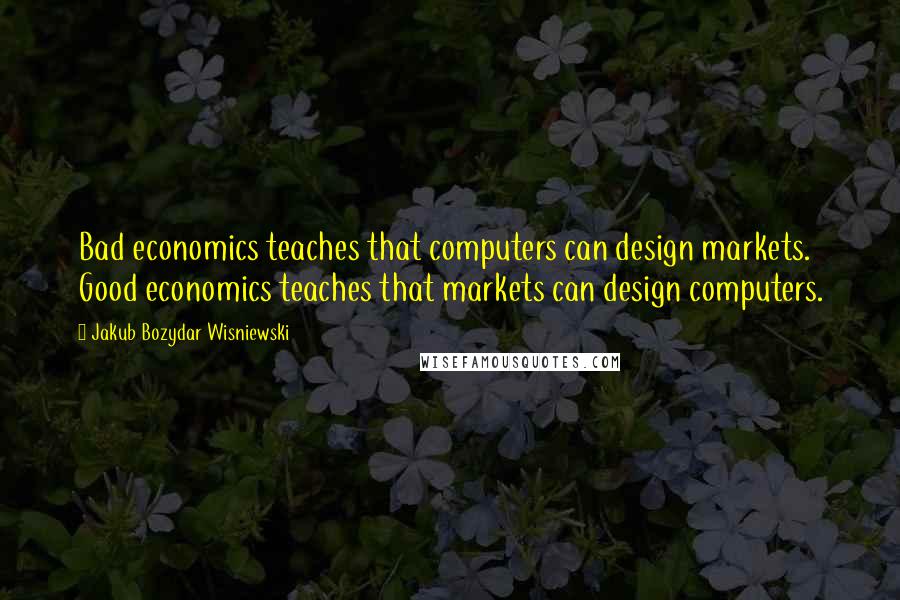 Jakub Bozydar Wisniewski Quotes: Bad economics teaches that computers can design markets. Good economics teaches that markets can design computers.