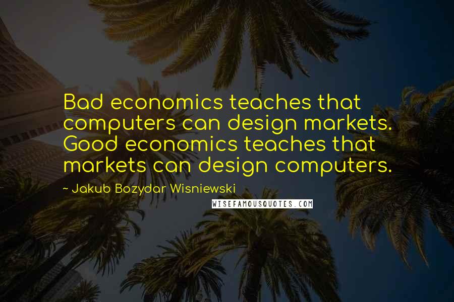 Jakub Bozydar Wisniewski Quotes: Bad economics teaches that computers can design markets. Good economics teaches that markets can design computers.