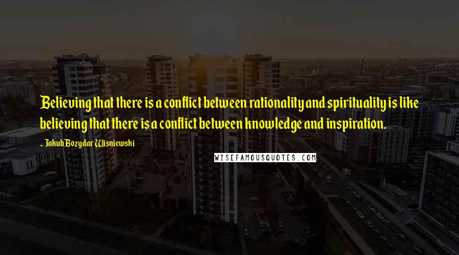 Jakub Bozydar Wisniewski Quotes: Believing that there is a conflict between rationality and spirituality is like believing that there is a conflict between knowledge and inspiration.