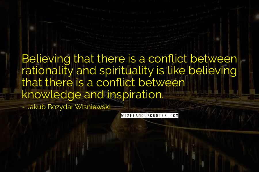 Jakub Bozydar Wisniewski Quotes: Believing that there is a conflict between rationality and spirituality is like believing that there is a conflict between knowledge and inspiration.