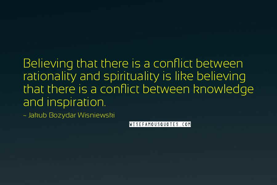 Jakub Bozydar Wisniewski Quotes: Believing that there is a conflict between rationality and spirituality is like believing that there is a conflict between knowledge and inspiration.