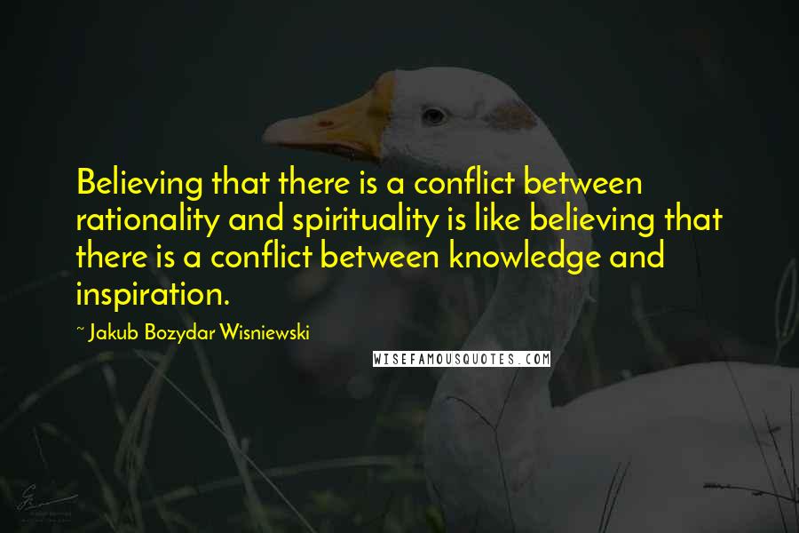 Jakub Bozydar Wisniewski Quotes: Believing that there is a conflict between rationality and spirituality is like believing that there is a conflict between knowledge and inspiration.