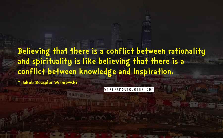 Jakub Bozydar Wisniewski Quotes: Believing that there is a conflict between rationality and spirituality is like believing that there is a conflict between knowledge and inspiration.