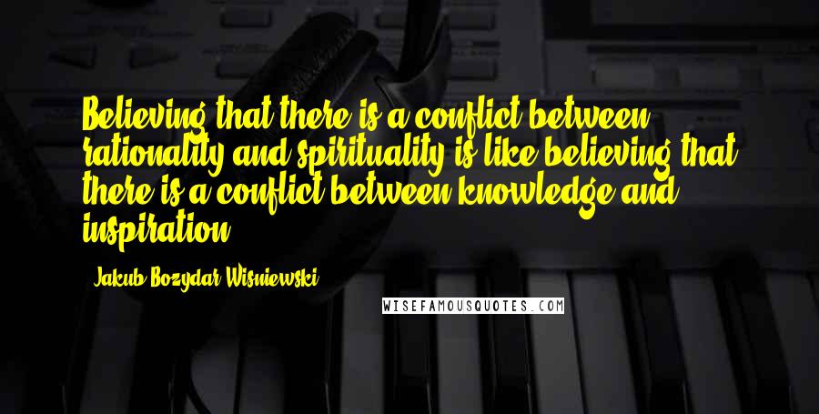 Jakub Bozydar Wisniewski Quotes: Believing that there is a conflict between rationality and spirituality is like believing that there is a conflict between knowledge and inspiration.