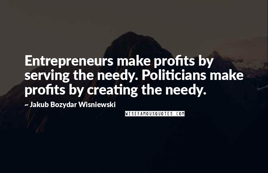 Jakub Bozydar Wisniewski Quotes: Entrepreneurs make profits by serving the needy. Politicians make profits by creating the needy.