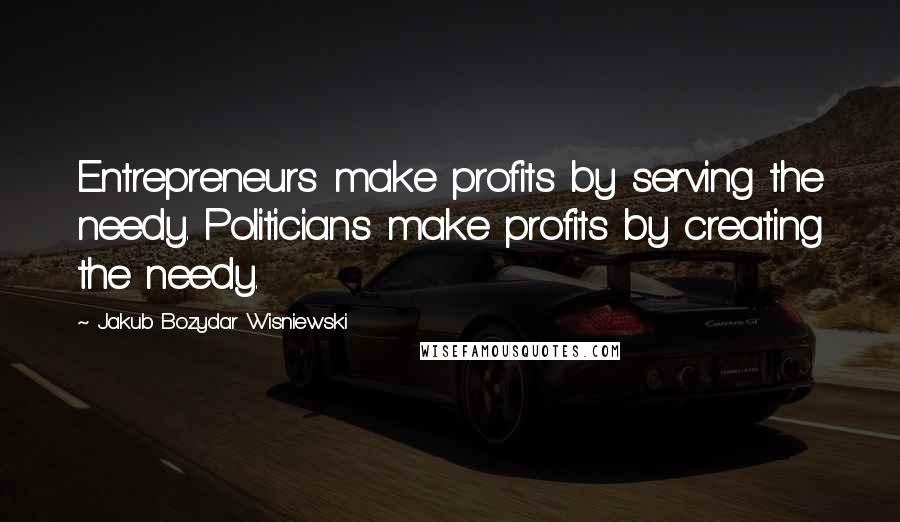 Jakub Bozydar Wisniewski Quotes: Entrepreneurs make profits by serving the needy. Politicians make profits by creating the needy.