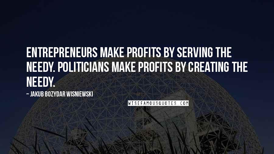 Jakub Bozydar Wisniewski Quotes: Entrepreneurs make profits by serving the needy. Politicians make profits by creating the needy.