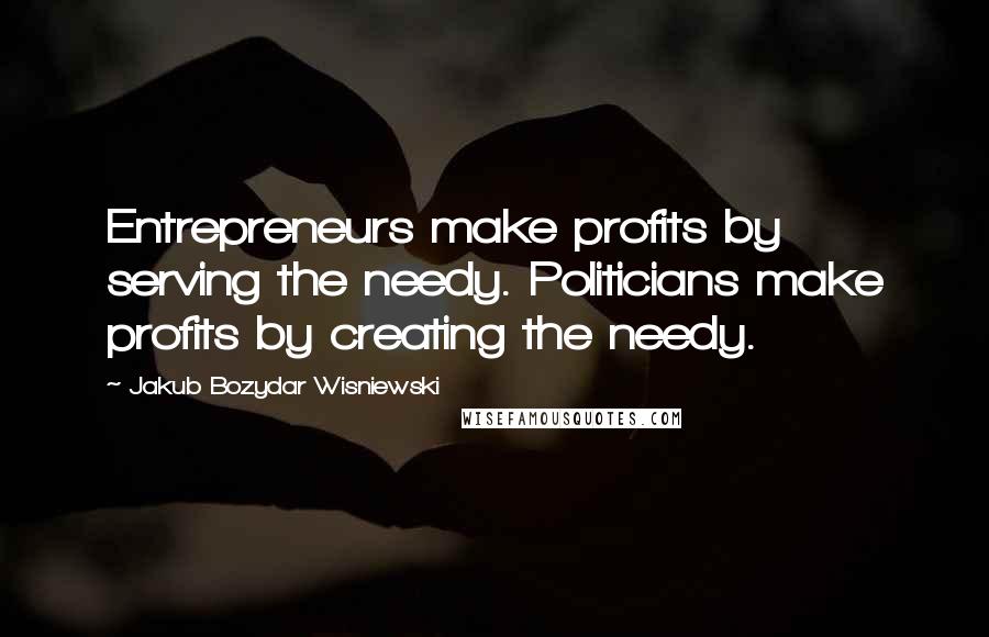 Jakub Bozydar Wisniewski Quotes: Entrepreneurs make profits by serving the needy. Politicians make profits by creating the needy.