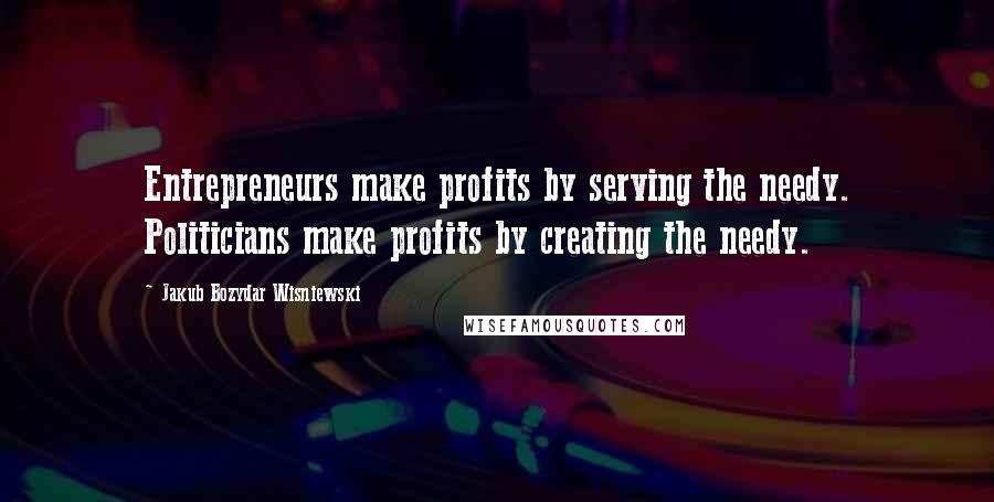 Jakub Bozydar Wisniewski Quotes: Entrepreneurs make profits by serving the needy. Politicians make profits by creating the needy.