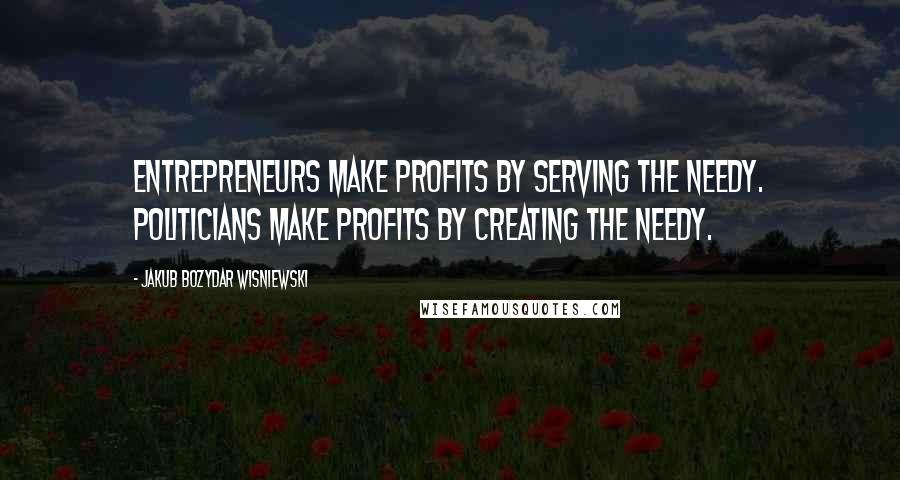 Jakub Bozydar Wisniewski Quotes: Entrepreneurs make profits by serving the needy. Politicians make profits by creating the needy.