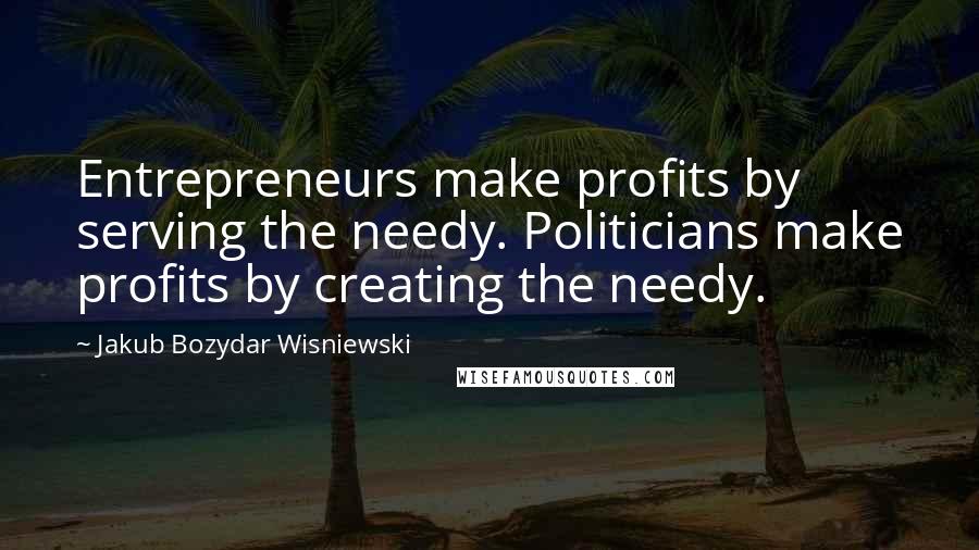 Jakub Bozydar Wisniewski Quotes: Entrepreneurs make profits by serving the needy. Politicians make profits by creating the needy.