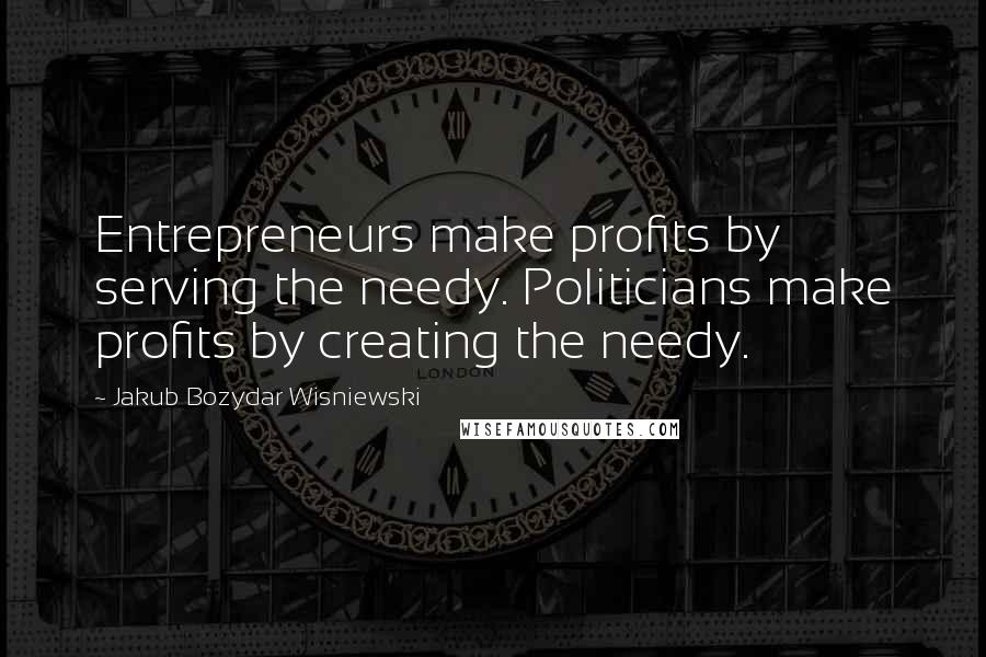 Jakub Bozydar Wisniewski Quotes: Entrepreneurs make profits by serving the needy. Politicians make profits by creating the needy.