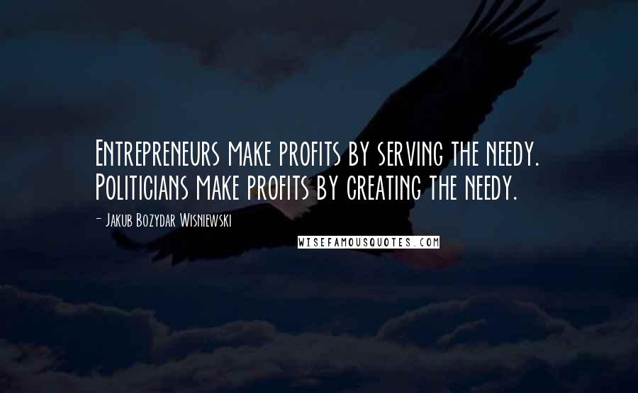 Jakub Bozydar Wisniewski Quotes: Entrepreneurs make profits by serving the needy. Politicians make profits by creating the needy.