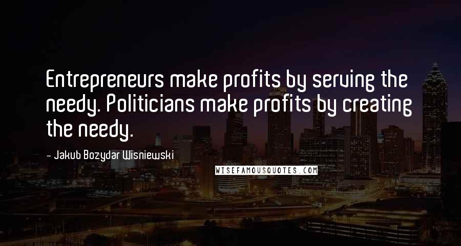 Jakub Bozydar Wisniewski Quotes: Entrepreneurs make profits by serving the needy. Politicians make profits by creating the needy.