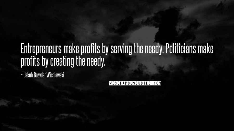 Jakub Bozydar Wisniewski Quotes: Entrepreneurs make profits by serving the needy. Politicians make profits by creating the needy.