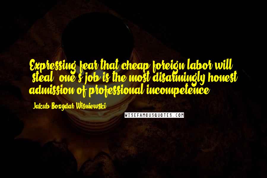 Jakub Bozydar Wisniewski Quotes: Expressing fear that cheap foreign labor will "steal" one's job is the most disarmingly honest admission of professional incompetence.