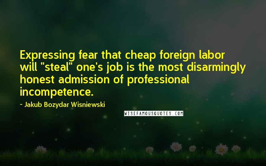 Jakub Bozydar Wisniewski Quotes: Expressing fear that cheap foreign labor will "steal" one's job is the most disarmingly honest admission of professional incompetence.