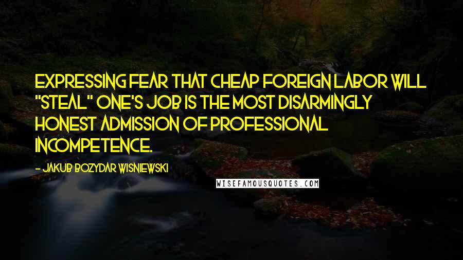 Jakub Bozydar Wisniewski Quotes: Expressing fear that cheap foreign labor will "steal" one's job is the most disarmingly honest admission of professional incompetence.