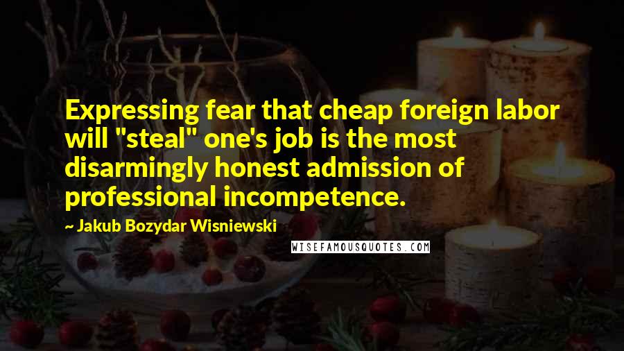 Jakub Bozydar Wisniewski Quotes: Expressing fear that cheap foreign labor will "steal" one's job is the most disarmingly honest admission of professional incompetence.