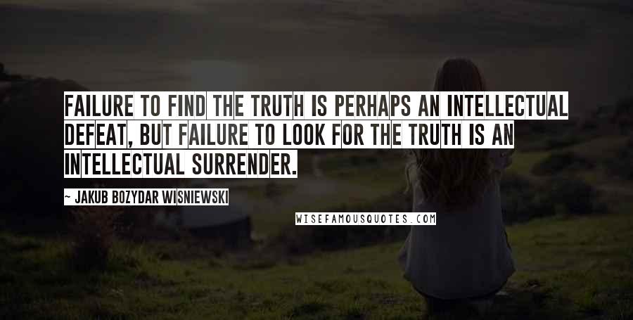Jakub Bozydar Wisniewski Quotes: Failure to find the truth is perhaps an intellectual defeat, but failure to look for the truth is an intellectual surrender.