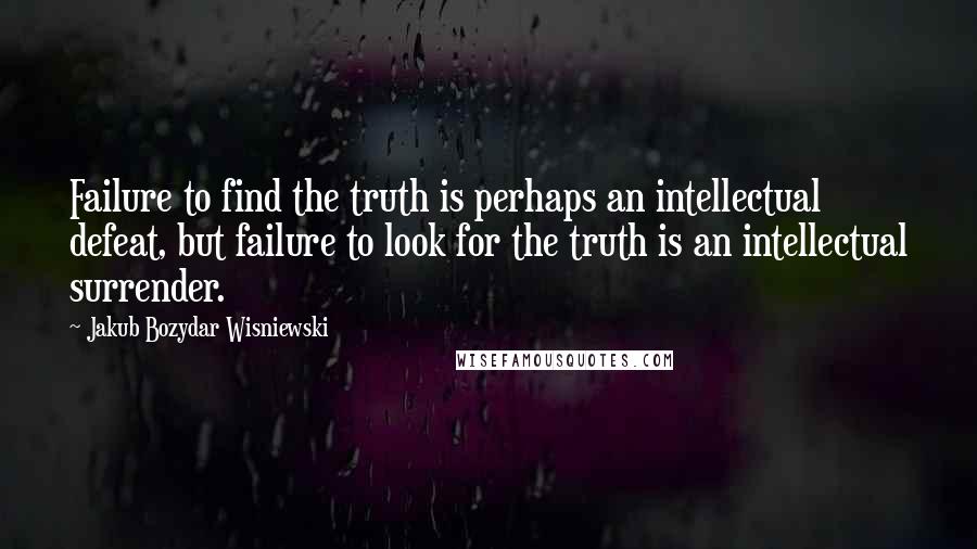 Jakub Bozydar Wisniewski Quotes: Failure to find the truth is perhaps an intellectual defeat, but failure to look for the truth is an intellectual surrender.