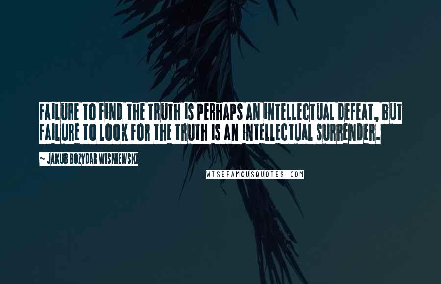 Jakub Bozydar Wisniewski Quotes: Failure to find the truth is perhaps an intellectual defeat, but failure to look for the truth is an intellectual surrender.