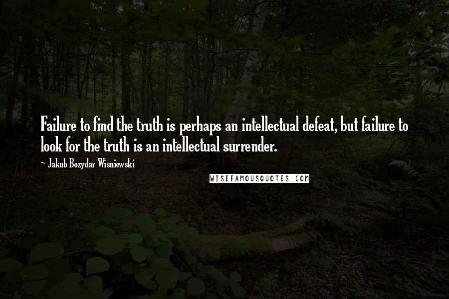 Jakub Bozydar Wisniewski Quotes: Failure to find the truth is perhaps an intellectual defeat, but failure to look for the truth is an intellectual surrender.