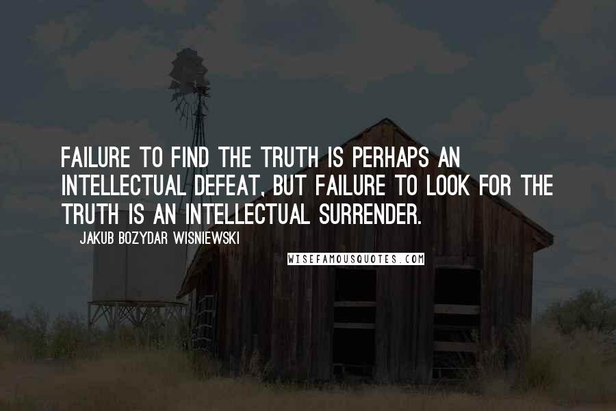 Jakub Bozydar Wisniewski Quotes: Failure to find the truth is perhaps an intellectual defeat, but failure to look for the truth is an intellectual surrender.