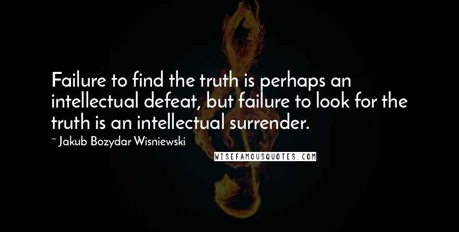 Jakub Bozydar Wisniewski Quotes: Failure to find the truth is perhaps an intellectual defeat, but failure to look for the truth is an intellectual surrender.