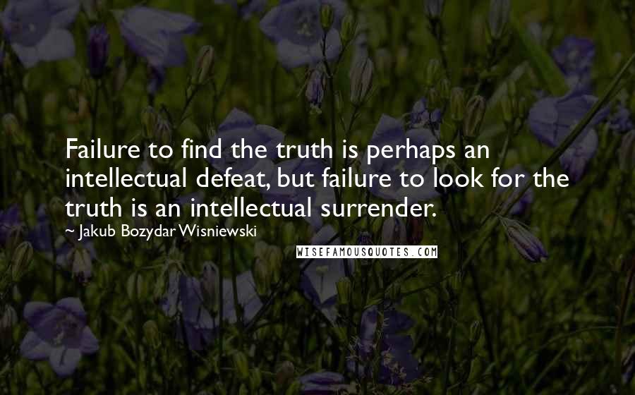 Jakub Bozydar Wisniewski Quotes: Failure to find the truth is perhaps an intellectual defeat, but failure to look for the truth is an intellectual surrender.