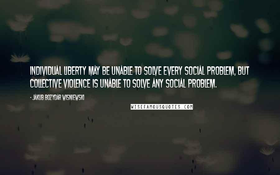 Jakub Bozydar Wisniewski Quotes: Individual liberty may be unable to solve every social problem, but collective violence is unable to solve any social problem.