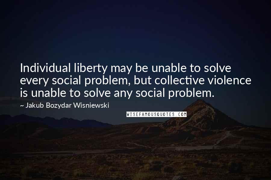 Jakub Bozydar Wisniewski Quotes: Individual liberty may be unable to solve every social problem, but collective violence is unable to solve any social problem.