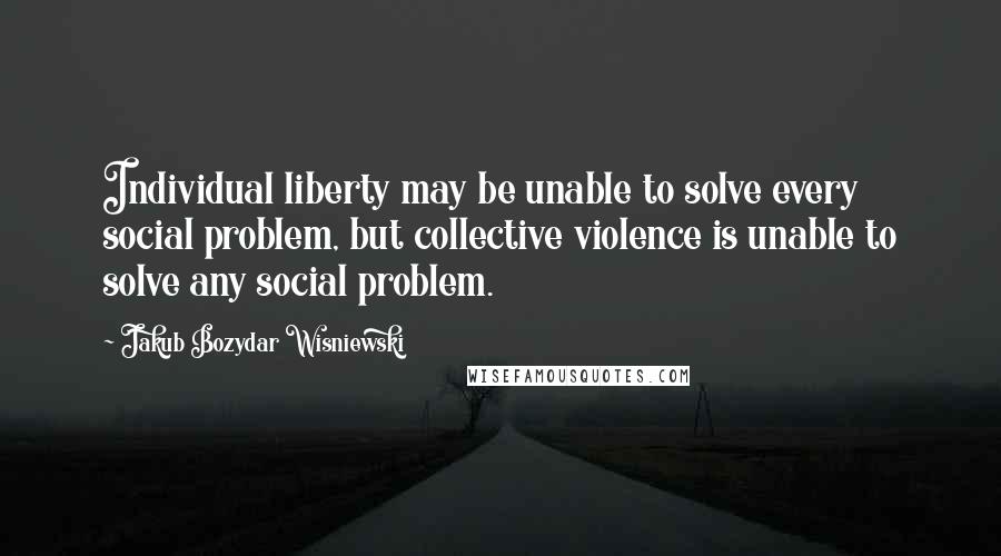 Jakub Bozydar Wisniewski Quotes: Individual liberty may be unable to solve every social problem, but collective violence is unable to solve any social problem.