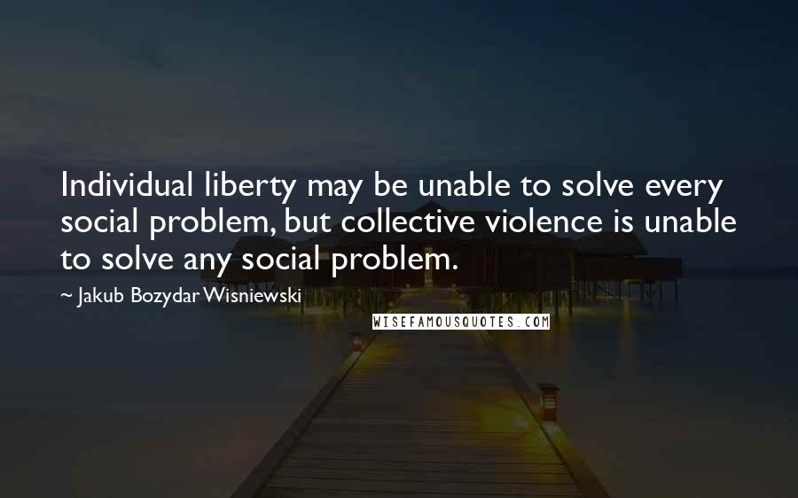 Jakub Bozydar Wisniewski Quotes: Individual liberty may be unable to solve every social problem, but collective violence is unable to solve any social problem.