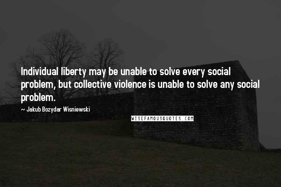 Jakub Bozydar Wisniewski Quotes: Individual liberty may be unable to solve every social problem, but collective violence is unable to solve any social problem.