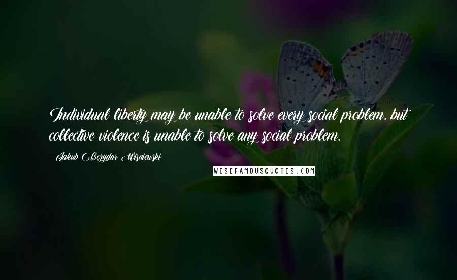 Jakub Bozydar Wisniewski Quotes: Individual liberty may be unable to solve every social problem, but collective violence is unable to solve any social problem.