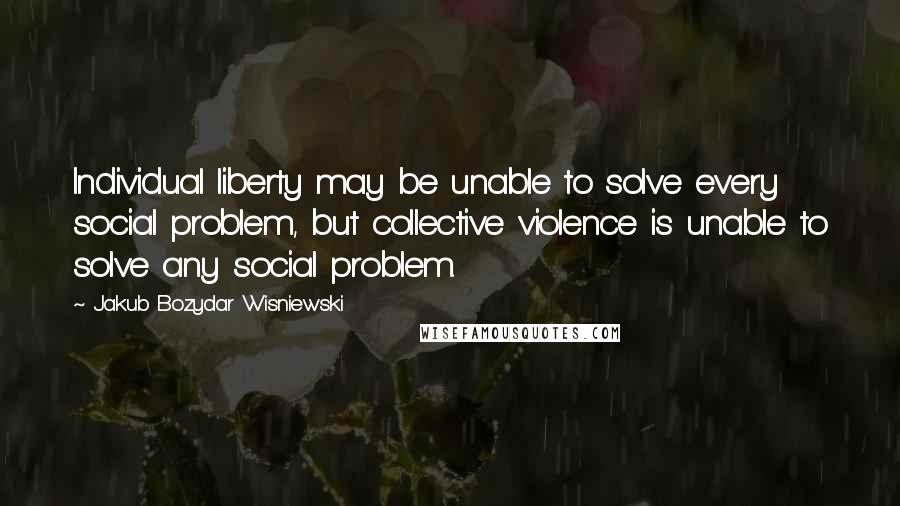 Jakub Bozydar Wisniewski Quotes: Individual liberty may be unable to solve every social problem, but collective violence is unable to solve any social problem.