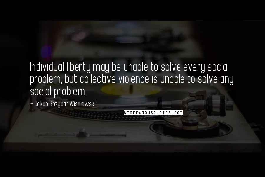 Jakub Bozydar Wisniewski Quotes: Individual liberty may be unable to solve every social problem, but collective violence is unable to solve any social problem.