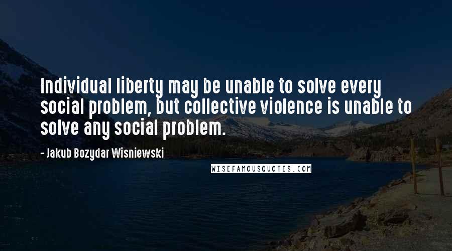 Jakub Bozydar Wisniewski Quotes: Individual liberty may be unable to solve every social problem, but collective violence is unable to solve any social problem.