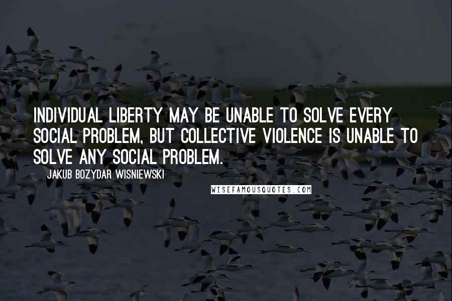 Jakub Bozydar Wisniewski Quotes: Individual liberty may be unable to solve every social problem, but collective violence is unable to solve any social problem.