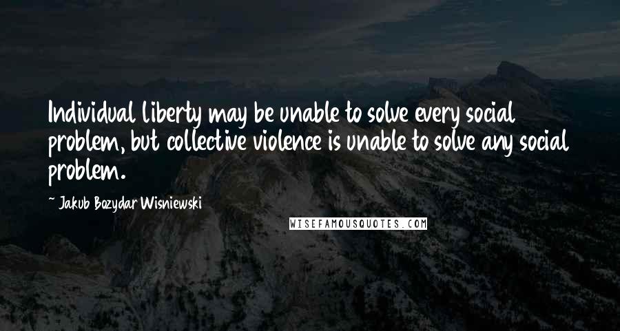 Jakub Bozydar Wisniewski Quotes: Individual liberty may be unable to solve every social problem, but collective violence is unable to solve any social problem.