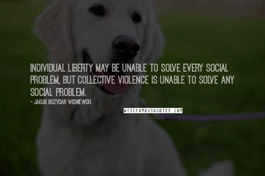 Jakub Bozydar Wisniewski Quotes: Individual liberty may be unable to solve every social problem, but collective violence is unable to solve any social problem.