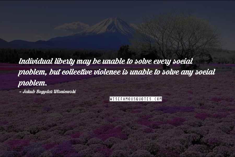 Jakub Bozydar Wisniewski Quotes: Individual liberty may be unable to solve every social problem, but collective violence is unable to solve any social problem.