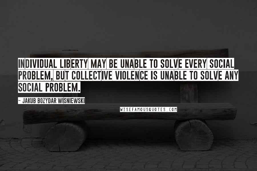 Jakub Bozydar Wisniewski Quotes: Individual liberty may be unable to solve every social problem, but collective violence is unable to solve any social problem.