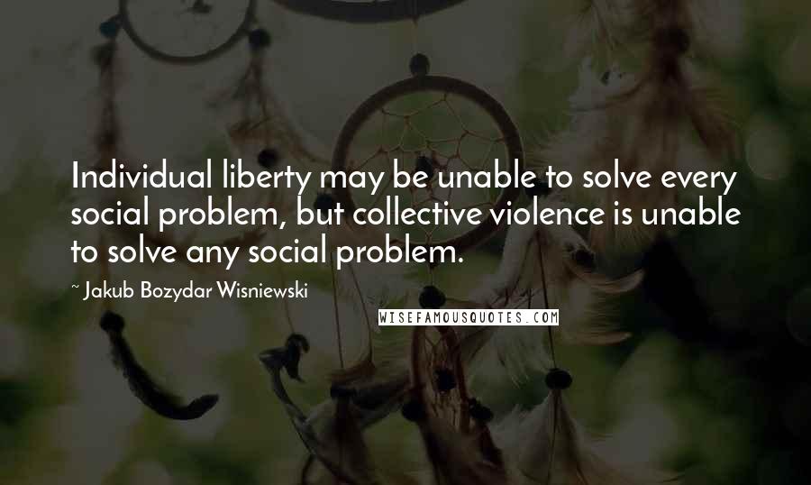 Jakub Bozydar Wisniewski Quotes: Individual liberty may be unable to solve every social problem, but collective violence is unable to solve any social problem.