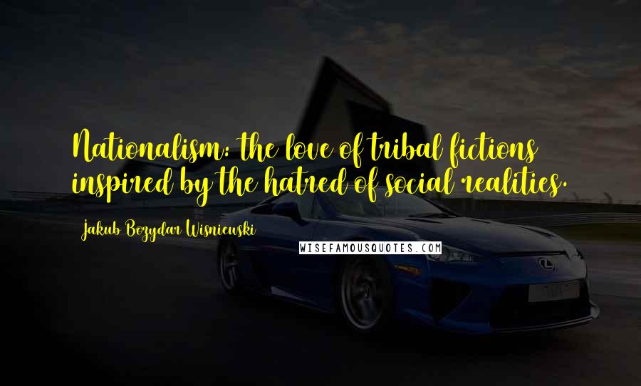 Jakub Bozydar Wisniewski Quotes: Nationalism: the love of tribal fictions inspired by the hatred of social realities.