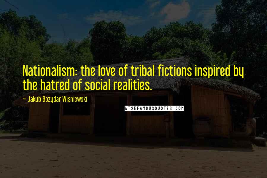 Jakub Bozydar Wisniewski Quotes: Nationalism: the love of tribal fictions inspired by the hatred of social realities.